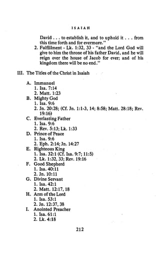I S A I A H
David ...to establish it, and to uphold it , ..from
this time forth and for evermore.”
2.Fulfillment - Lk. 1:32,33 - “and the Lord God will
give tohim the throne of his father David, and he will
reign over the house of Jacob for ever; and of his
kingdom there will be no end.”
111. The Titles of the Christ in Isaiah
A. Immanuel
1. Isa. 7:14
2.Matt. 1:23
B. Mighty God
1. Isa. 9:6
2.Jn. 20:28;(Cf. Jn. 1:l-3,14;858;Matt. 28:18;Rev.
19:16)
1. Isa. 9:6
2.Rev. 513;Lk. 1:33
D. Prince of Peace
1. Isa. 9:6
2.Eph. 2:14;Jn. 14:27
E. Righteous King
1. Isa. 32:l(Cf. Isa. 9:7;11:s)
2.Lk. 1:32,33;Rev. 19:16
F. Good Shepherd
1. Isa.40:ll
2.Jn. 1O:ll
G. Divine Servant
1. Isa. 42:l
2.Matt. 12:17,18
H.Arm ofthe Lord
1. Isa. 53:l
2.Jn. 12:37,38
I. Anointed Preacher
1. Isa. 61:l
2.Lk.4:18
C. EverlastingFather
212
 