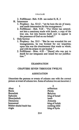 I S A I A H
2. Fulfillment -Heb. 9:28 -see under 11,K, 2
1’.Prophecy - Isa. 53:12- “yet he bore the sin of many,
and made intercessionforthe transgressors.’’
2. Fulfillment - Heb. 9% - “For Christ has entered,
not into a sanctuary made with hands, a copy of the
true one, but into heaven itself, now to appear in
the prescence of God on our behalf.”
I. Prophecy - Isa. 535 - “But he was wounded for our
transgressions, he was bruised for our iniquities;
upon him was the chastisement that made us whole,
and with his stripeswe are healed.”
2. Fulfillment - Rom. 4:25 - “[Jesus] who was put to
death for our trespasses and raised for our justifica-
tion.”
H. Intercessor
I. Only Saviour
EXAMINATION
CHAPTERS SEVEN THROUGH TWELVE
ASSOCIATION
(Associatethe persons or events of column one with the correct
person oreventof columntwo. Someof columntwoareincorrect.)
1
Ahaz
Rezin
Remaliah
Ephraim
Shearjashub
Damascus
Immanuel
Maher-shalal-hash-baz
virgin
2
millenium
Persia
Babylon
king of Israel
lamb
Armenia
king of Judah
suckingchild
king of Syria
214
 
