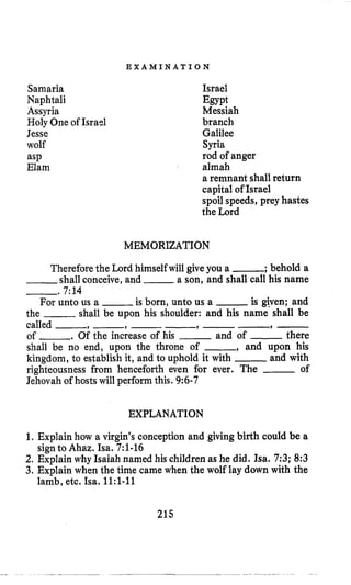 E X A M I N A T I O N
Samaria
Naphtali
Assyria
Holy One of Israel
Jesse
wolf
asp
Elam
Israel
Messiah
branch
Galilee
Syria
rod of anger
almah
a remnant shall return
capital of Israel
spoil speeds, prey hastes
the Lord
Egypt
MEMORIZATION
Thereforethe Lord himselfwill give you a -; behold a
-shall conceive, and -a son, and shall call his name
-. 7:14
For unto us a -is born, unto us a -is gven; and
the -shall be upon his shoulder: and his name shall be
called -, -, --, --, -
of .Of the increase of his -and of -there
shall be no end, upon the throne of -, and upon his
kingdom, to establish it, and to uphold it with -and with
righteousness from henceforth even for ever. The -of
Jehovah of hosts will perform this. 9:6-7
EXPLANATION
1. Explain how a virgin’s conception and giving birth could be a
2. Explain why Isaiah named his children as he did. Isa. 7;3; 8:3
3, Explain when the time came when the wolf lay down with the
signto Ahaz. Isa. 7:l-16
lamb, etc. Isa. 1l:l-11
215
 
