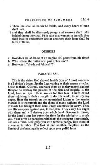 P R E D I C T I O N O F J U D G M E N T 13:l-8
7 Therefore shall all hands be feeble, and every heart of man
shall melt;
8 and they shall be dismayed; pangs and sorrows shall take
hold of them; they shallbe in pain as a woman in travail: they
shall look in amazement one at another; their faces shall be
facesof flame.
QUERIES
a. How does Isaiah know of an empire 100years from his time?
b. Who is from the “uttermost part of heaven”?
c. Howwas it “the day of Jehovah”?
PARAPHRASE
This is the vision God showed Isaiah (son of Amoz) concern-
ing Babylon’s doom. Seethe flagswaving as their enemy attacks.
Shout to them, 0 Israel, and wave them on as they march against
Babylon to destroy the palaces of the rich and mighty. I, the
Lord, have set apart these armies for this task; I have called
those rejoicing in their strength to do this work, to satisfy my
anger. Hear the tumult on the mountains! Listen as the armies
march! It is the tumult and the shout of many nations: the Lord
of Hosts has brought them here, From countries far away. They
are His weapons against you, 0 Babylon. They carry his anger
with them and will destroy your whole land. Scream in terror,
forthe Lord’s time has come, the time for the Almighty to crush
you. Your arms lie paralyzedwith fear; the strongest hearts melt,
and are afraid. Fear grips you with terrible pangs, like those of
a woman in labor. You look at one another, helpless, as the
flamesof the burning cityreflect upon your pallid faces.
217
 