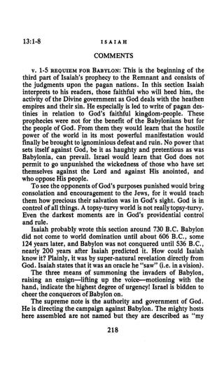 13:1-8 I S A I A H
COMMENTS
v. 1-5 REQUIEM FOR BABYLON:This is the beginning of the
third part of Isaiah’s prophecy to the Remnant and consists of
the judgments upon the pagan nations. In this section Isaiah
interprets to his readers, those faithful who will heed him, the
activity of the Divine government as God deals with the heathen
empires and their sin. He especially is led to write of pagan des-
tinies in relation to God’s faithful kingdom-people. These
prophecies were not for the benefit of the Babylonians but for
the people of God. From them they would learn that the hostile
power of the world in its most powerful manifestation would
finallybe brought to ignominiousdefeat and ruin. No power that
sets itself against God, be it as haughty and pretentious as was
Babylonia, can prevail. Israel would learn that God does not
permit to go unpunished the wickedness of those who have set
themselves against the Lord and against His anointed, and
who opposeHis people.
To seethe opponents of God’s purposes punished would bring
consolation and encouragementto the Jews, for it would teach
them how precious their salvation was in God’s sight. God is in
control of allthings. A topsy-turvyworld is not reallytopsy-turvy.
Even the darkest moments are in God’s providential control
and rule.
Isaiah probably wrote this section around 730 B.C. Babylon
did not come to world domination until about 606 B.C., some
124 years later, and Babylon was not conquered until 536 B.C.,
nearly 200 years after Isaiah predicted it. How could Isaiah
know it? Plainly, it was by super-natural revelation directly from
God. Isaiah states that it was an oraclehe “saw” (i.e. in avision).
The three means of summoning the invaders of Babylon,
raising an ensign-lifting up the voice-motioning with the
hand, indicate the highest degree of urgency! Israel is bidden to
cheer the conquerors of Babylon on.
The supreme note is the authority and government of God.
He is directing the campaign against Babylon. The mighty hosts
here assembled are not named but they are described as “my
218
 