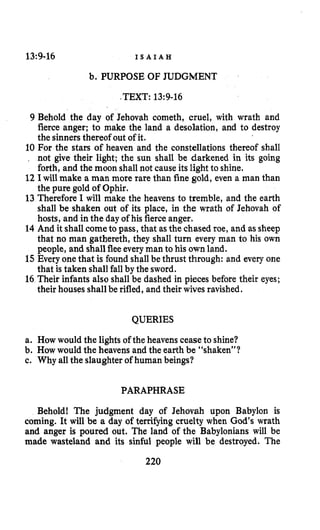 13:9-16 I S A I A H
b. PURPOSE OF JUDGMENT
-TEXT:13~9-16
9 Behold the day of Jehovah cometh, cruel, with wrath and
fierce anger; to make the land a desolation, and to destroy
the sinners thereof out of it.
10 For the stars of heaven and the constellations thereof shall
. not give their light; the sun shall be darkened in its going
forth, and the moon shall not cause its light to shine.
12 I will make a man more rare than fine gold, even a man than
the pure gold of Ophir.
13 Therefore I will make the heavens to tremble, and the earth
shall be shaken out of its place, in the wrath of Jehovah of
hosts, and in the day of his fierceanger.
14 And it shallcometo pass, that as the chased roe, and as sheep
that no man gatbereth, they shall turn every man to his own
people, and shallflee everyman to his own land.
15 Every one that is found shallbe thrust through: and every one
that is taken shall fallby the sword.
16 Their infants also shall be dashed in pieces before their eyes;
their houses shall be rifled, and their wives ravished.
QUERIES
a. How would the lights of the heavens ceaseto shine?
b. How would the heavens and the earth be “shaken”?
c. Why all the slaughter of human beings?
PARAPHRASE
Behold! The judgment day of Jehovah upon Babylon is
coming. It will be a day of terrifying cruelty when God’s wrath
and anger is poured out. The land of the Babylonians will be
made wasteland and its sinful people will be destroyed. The
220
 
