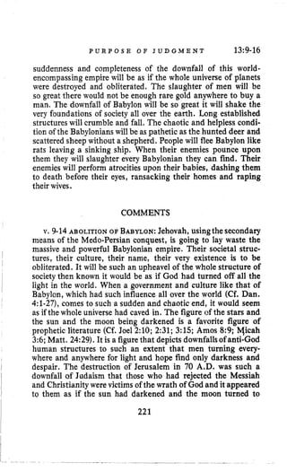 P U R P O S E O F J U D G M E N T 13~9-16
suddenness and completeness of the downfall of this world-
encompassing empire will be as if the whole universe of planets
were destroyed and obliterated. The slaughter of men will be
so great there would not be enough rare gold anywhere to buy a
man, The downfall of Babylon will be so great it will shake the
very foundations of society all over the earth. Long established
structures will crumble and fall. The chaotic and helpless condi-
tion of the Babylonianswill be as pathetic as the hunted deer and
scattered sheep without a shepherd. People will flee Babylon like
rats leaving a sinking ship. When their enemies pounce upon
them they will slaughter every Babylonian they can find. Their
enemieswill perform atrocities upon their babies, dashing them
to death before their eyes, ransacking their homes and raping
their wives.
COMMENTS
v. 9-14ABOLITION OF BABYLON:Jehovah, usingthe secondary
means of the Medo-Persian conquest, is going to lay waste the
massive and powerful Babylonian empire. Their societal struc-
tures, their culture, their name, their very existence is to be
obliterated. It will be such an upheave1 of the whole structure of
society then known it would be as if God had turned off all the
Babylon, which had such influence all over the world (Cf.Dan.
4:l-27, comes to such a sudden and chaotic end, it would seem
as if the whole universe had caved in. The figure of the stars and
the sun and the moon being darkened is a favorite figure of
prophetic literature (Cf. Joel 2:lO; 2:31; 3:15; Amos 8:9; Yicah
3:6;Matt. 24:29). It is a figurethat depicts downfallsof anti-God
human structures to such an extent that men turning every-
where and anywhere for light and hope find only darkness and
despair. The destruction of Jerusalem in 70 A.D. was such a
downfall of Judaism that those who had rejected the Messiah
and Christianity were victims of the wrath of God and itappeared
to them as if the sun had darkened and the moon turned to
I
~
I
I light in the world. When a government and culture like that of
I
1
I 221
 