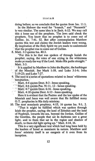 I S A I A H
doing before; so we concludethat he quotes from Isa. 1l:l.
In the Hebrew the word for “branch,” and “Nazareth”
is very similar. The same idea is in Zech. 6:12.We may call
this a loose use of the prophets. The Jews said check the
prophets. You know that no prophet is to come out of
Galilee. Jn. 7:41,52. But after contemplation Matthew
quotes this text and claims the Jewish leaders were wrong.
ration of the Holy Spirit we are made to understand
et was to come out of Galilee.
“For this is he that was spoken of through Isaiah the
prophet, saying, the voice of one crying in the wilderness
make ye readytheway if the Lord. Make His paths straight.”
Matt. 3:3.
to JohntheBaptist,the harbinger
rk 1:18, and Luke 3:l-6;John
ations related to Jesus’ wilderness
8:3 -Jesus speaking.
l:ll,12- Satan speaking.
6:16-Jesus speaking.
t. 6:13-Jesus speaking.
Here it is evidentthat the Psalms and the law spoke of the
Messiah and Jesus was well aware that He fulfilled many
O.T. propheciesin His dailyministry.
10.The next messianic prophecy, 4:15,16 quotes Isa. 9:1,2.
“That it might be fulfilled which was spoken through
Isiah the prophet, saying; the land of Zebulun and the land
of Naphtali, towards the sea, beyond the Jordan, Galilee of
the Gentiles, the people that sat in darkness saw a great
light, and to them that sat in the region and shadow of
death, to them did light springup.” Matt. 4:14,16.
This is a very significanttext which had long been held by
the leaders of Israel as messianic in nature. Matthew said
Jesus’ ministry itself is an exegesis of it even from its
inception.
12
 