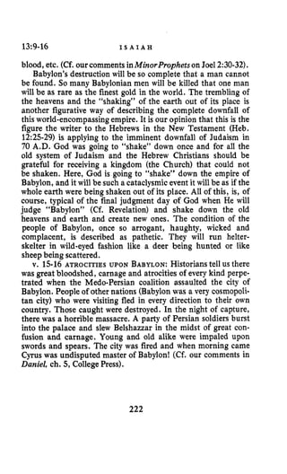 13:9-16 I S A I A H
blood, etc. (Cf. ourcomments inMinorProphets onJoel 2:30-32).
Babylon’s destruction will be so complete that a man cannot
be found. So many Babylonianmen will be killed that one man
will be as rare as the finest gold in the world. The trembling of
the heavens and the “shaking” of the earth out of its place is
another figurative way of describing the complete downfall of
this world-encompassing empire. It is our opinion that this is the
figure the writer to the Hebrews in the New Testament (Heb.
1225-29) is applying to the imminent downfall of Judaism in
70 A.D. God was going to “shake” down once and for all the
old system of Judaism and the Hebrew Christians should be
grateful for receiving a kingdom (the Church) that could not
be shaken. Here, God is going to “shake” down the empire of
Babylon, and it will be such a cataclysmicevent it will be as if the
whole earth were being shaken out of its place. All of this, is, of
course, typical of the final judgment day of God when He will
judge “Babylon” (Cf. Revelation) and shake down the old
heavens and earth and create new ones. The condition of the
people of Babylon, once so arrogant, haughty, wicked and
complacent, is described as pathetic. They will run helter-
skelter in wild-eyed fashion like a deer being hunted or like
sheepbeing scattered.
v. 15-16 ATROCITIES UPON BABYLON:Historianstell us there
was great bloodshed, carnage and atrocities of every kind perpe-
trated when the Medo-Persian coalition assaulted the city of
Babylon. People of other nations (Babylon was a very cosmopoli-
tan city) who were visiting fled in every direction to their own
country. Those caught were destroyed. In the night of capture,
there was a horrible massacre. A party of Persian soldiers burst
into the palace and slew Belshazzar in the midst of great con-
fusion and carnage. Young and old alike were impaled upon
swords and spears. The city was fired and when morning came
Cyrus was undisputed master of Babylon! (Cf. our comments in
Daniel, ch. 5, College Press).
222
 
