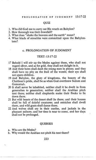 P R O L O N G A T I O N O F J U D G M E N T 13:17-22
QUIZ
1,Who did God use to carry out His wrath on Babylon?
2. How thorough was their downfall?
3. What does “shake the heavens and the earth” mean?
4.What kinds of atrocities were committed upon the Babylon-
ians?
c. PROLONGATION OF JUDGMENT
TEXT: 13:17-22
17 Behold I will stir up the Medes against them, who shall not
regard silver, and as for gold, they shall not delight in it,
18 And their bows shall dash the young men in pieces; and they
shall have no pity on the fruit of the womb; their eye shall
not spare children.
19 And Babylon, the glory of kingdoms, the beauty of the
Chaldean’spride, shallbe as when God overthrew Sodom and
Gomorrah.
20 It shall never be inhabited, neither shall it be dwelt in from
generation to generation; neither shall the Arabian pitch
tent there; neither shall shepherds make their flocks to lie
down there.
21 But wild beasts of the desert shall lie there; and their houses
shall be full of doleful creatures; and ostriches shall dwell
there, and wild goats shall dance there.
22 And wolves shall cry in their castles, and jackals in the
pleasant palaces; and her time is near to come, and her days
shall not be prolonged.
QUERIES
a. Who are the Medes?
b. Why would the Arabian not pitch his tent there?
223
 