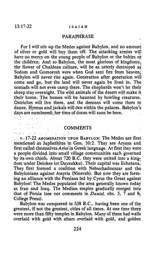 13:17-22 I S A I A H
PARAPHRASE I
For I will stir up the Medes against Babylon, and no amount
of silver or gold will buy them off. The attacking armies will
have no mercy on the young people of Babylon or the babies o i
the children. And so Babylon, the most glorious of kingdoms;
the flower of Chaldean culture, will be as utterly destroyed as
Sodom and Gomorrah were when God sent fire from heaven;
Babylon will never rise again. Generation after generation will
come and go, but the land will never again be lived in. The
nomads will not even camp there. The shepherds won’t let their
sheep stayovernight. The wild animals of the desert will make it
their home. The houses will be haunted by howling creatures.
Ostriches will live there, and the demons will come there to
dance. Hyenas andjackals will den within the palaces. Babylon’s
days are numbered;.hertime of doom will soon be here.
- !
COMMENTS
, ‘ v..17-22 ABOMINATION UPON BABYLON:The Medes are first
mentioned$as.Iaphqthites in Gen. 10:2. They are Aryans and
first ~alled.themselves.Arioiin Greek language. At first they were
a peopled-hided,iqto.small village communities each governed
by its own chiefs. About 720 B.C. they were united into a king;
dom under Deiokes (orDayaukku). Their capital was Ecbatana.
They first formed a coalition with Nebuchadnezzar and the
Babylonians against Assyria (Nineveh). But now they are form-
ing an alliance with the Persians led by Cyrus the Great against
Babylon! The Medes populated the area generally known today
as Iran and Iraq. The Median empire gradually merged intg
that of Persia (see our comments in Daniel, chs. 5, 7 and 8;;
College Press).
Babylon was conquered in 538 B.C., having been one of the
greatest, if not the greatest, cities of all times. At one time theri
were more than fiftytemples in Babylon. Many of these had walls
overlaid with gold with altars overlaid with gold, and golden
224
S I * ,
 