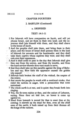 14:l-11 I S A I A H
CHAPTER FOURTEEN
2. BABYLON (Continued)
a. DESPISED
TEXT: 14~1-11
1 For Jehovah will have compassion on Jacob, and will yet
choose Israel, and set them in their own land; and the so-
journer shall join himself with them, and they shall cleave
to the house of Jacob.
2 And the peoples shall take them, and bring them to their
-place; and the house of Israel shall possess them in the land
of Jehovah for servants and for handmaids: and they shall
take them captive whose captives they were; and they shall
3bAndit shall come to pass in the day that Jehovah shall give
thee rest from thy sorrow, and from thy trouble, and from
the hard servicewherein thou wast made to serve,
4 that thou shalt take up this parable against the king of Baby-
-Ion and say,. hath the oppressor ceased! the golden
-cityceased!
5 Jelliouah hath broken the staff of the wicked, the sceptre of
the rulers;
6 that smote the peoples in wrath with a continual stroke, that
ruled the nations in anger, with a persecution that none
restrained.
7 The whole earth is at rest, and is quiet: they break forth into
singing.
8 Yea, the fir-trees rejoice at thee, and the cedars of Lebanon,
saying, Since thou art laid low, no hewer is come up
against us.
9 Sheol from beneath is moved for thee to meet thee at thy
coming; it stirreth up the dead for thee, even all the chief
ones of the earth; it hath raised up from their thrones all
the kings of the nations.
'
.I
" .rule over their oppressors.
226
 