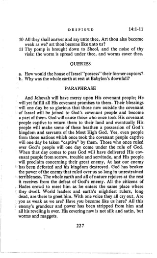 D B S P I S F D 14:l-11
10 All they shall answerand sayunto thee, Art thou also become
weak as we? art thou become like unto us?
11Thy pomp is brought down to Sheol, and the noise of thy
viols: the worm is spread under thee, and worms cover thee.
QUERIES
a. How would the house of Israel “possess” their formercaptors?
b. Why was the whole earth at rest at Babylon’sdownfall?
PARAPHRASE
And Jehovah will have mercy upon His covenant people; He
will yet fulfill all His covenant promises to them. Their blessings
will one day be so glorious that those now outside the covenant
of Israel will be joined to God’s covenant people and become
a part of them. God will cause those who once took His covenant
people captive to return them to their land and eventually His
people will make some of these heathen a possession of God’s
kingdom and servants of the Most High God. Yes, even people
from those nations which oncetook the covenant people captive
will one day be taken “captive” by them. Those who once ruled
over God’s people will one day come under the rule of God.
When that day comes to pass God will have delivered His cov-
enant people from sorrow,trouble and servitude, and His people
will proclaim concerning their great enemy, ,4t last our enemy
‘ has been defeated and his kingdom destroyed. God has broken
the power of the enemythat ruled over us so long in unrestrained
c terribleness. The whole earth and all of nature rejoicesat the rest
it receives from the defeat of God’s enemy. All the citizens of
, Hades crowd to meet him as he enters the same place where
they dwell. World leaders and earth’s mightiest rulers, long
dead, arethere to greethim. With one voice they all cry out, Are
you as weak as we are? Have you become like us here? All this
I enemy’s grandeur and power has been stripped from him and
all his revelingis over. His coveringnow is not silk and satin, but
worms and maggots.
227
 