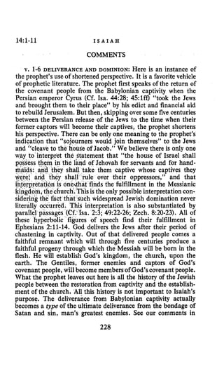 14:l-11 I S A I A H
COMMENTS
v. 1-6 DELIVERANCE AND DOMINION: Here is an instance of
the prophet’s use of shortened perspective. It is a favoritevehicle
of prophetic literature. The prophet first speaks of the return of
the covenant people from the Babylonian captivity when the
Persian emperor Cyrus (Cf. Isa. 44:28; 45:lff) “took the Jews
and brought them to their place” by his edict and financial aid
to rebuild Jerusalem. But then, skippingover some five centuries
between the Persian release of the Jews to the time when their
former captors will become their captives, the prophet shortens
his perspective. There can be only one meaning to the prophet’s
indication that “sojourners would join themselves” to the Jews
and “cleave to the hous‘e of Jacob,” We believe there is only one
ret the statement that “the house of Israel shall
in the rand of Jehovah for servants and for hand-
e them captive whose captives they
le over their oppressors,” and that
finds the fulfillment in the Messianic
sis the only possibleinterpretation con-
widespread Jewish domination never
terpretation is also substantiated by
parallel passages (Cf: ha. 2:3; 49:22-26;Zech. 8:20-23).All of
these hyperbolic figures of speech find their fulfillment in
Ephesians 2:ll-14. God delivers the Jews after their period of
chastening in captivity. Out of that delivered people comes a
faithful remnant which will through five centuries produce a
faithful progeny through which the Messiah will be born in the
flesh. He will establish God’s kingdom, the church, upon the
earth. The Gentiles, former enemies and captors of God’s
covenant people, will become members of God’scovenantpeople.
What the prophet leaves out here is all the history of the Jewish
people between the restoration from captivity and the establish-
ment of the church. A11 this history is not important to Isaiah’s
purpose. The deliverance from Babylonian captivity actually
becomes a type of the ultimate deliverance from the bondage of
Satan and sin, man’s greatest enemies. See our comments in
228
 