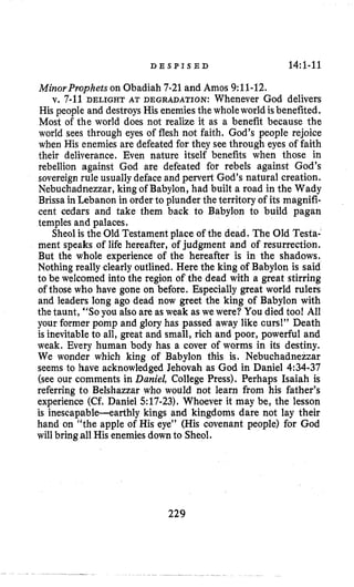 D E S P I S E D 14:1-11
MinorProphets on Obadiah 7-21and Amos 9:ll-12.
v. 7-11 DELIGHTAT DEGRADATION: Whenever God delivers
His people and destroysHis enemiesthe wholeworld isbenefited,
Most of the world does not realize it as a benefit because the
world sees through eyes of flesh not faith. God’s people rejoice
when His enemies are defeated for they see through eyes of faith
their deliverance. Even nature itself benefits when those in
rebellion against God are defeated for rebels against God’s
sovereign rule usuallydeface and pervert God’s natural creation.
Nebuchadnezzar,king of Babylon, had built a road in the Wady
Brissa in Lebanon in order to plunder the territory of its magnifi-
cent cedars and take them back to Babylon to build pagan
temples and palaces.
Sheolis the Old Testament place of the dead. The Old Testa-
ment speaks of life hereafter, of judgment and of resurrection.
But the whole experience of the hereafter is in the shadows.
Nothing really clearly outlined. Here the king of Babylon is said
to be welcomed into the region of the dead with a great stirring
of those who have gone on before. Especially great world rulers
and leaders long ago dead now greet the king of Babylon with
the taunt, “SOyou also are as weak as we were? You died too! All
your former pomp and glory has passed away like aurs!” Death
is inevitableto all, great and small, rich and poor, powerful and
weak. Every human body has a cover of qorms in its destiny.
We wonder which king of Babylon this is. Nebuchadnezzar
seems to have acknowledged Jehovah as God in Daniel 4:34-37
(see our comments in Daniel, College Press). Perhaps Isaiah is
referring to Belshazzar who would not learn from his father’s
experience (Cf. Daniel 5:17-23).Whoever it may be, the lesson
is inescapable-earthly kings and kingdoms dare not lay their
hand on “the apple of His eye” (His covenant people) for God
will bring all His enemiesdownto Sheol.
229
 