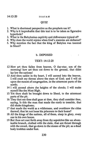 14:12-20 I S A I A H
QUIZ
1. What is shortened perspective as the prophets use it?
2. Why is it improbable that this text is to be taken as figurative
3. What is the Babylonian captivityand deliverancetypicalof?
4. Why does the world rejoicewhen God’s enemies are defeated?
5. Why mention the fact that the king of Babylon was taunted
hyperbole?
in Sheol?
b. DEPOSED
TEXT: 14:12-20
12 How art thou fallen from heaven, 0 day-star, son of the
morning! how art thou cut down to the ground, that didst
lay low the nations!
13And thou saidst in thy heart, I will ascend into the heaven,
I.will exalt my throne above the stars of God; and I will sit
upon the mount ,ofcongregation,in the uttermost parts of the
north;
14 I will ascend above the heights of the clouds; I will make
myself likethe Most High.
1.5 Yet thou shalt be brought down to Sheol, to the uttermost
parts of the pit.
16They that seethee shallgaze at thee, they shall consider thee,
saying, Is this the man that made the earth to tremble, that
did shake kingdoms;
17 that made the world as a wilderness, and overthrewthe cities
thereof; that let not loose his prisoners to their home?
18 All the kings of the nations, all of them, sleep in glory, every
one in his own house.
19 But thou art cast forth away fromthy sepulchrelike an abom-
inable branch, clothed with the slain, that are thrust through
with the sword, that go down to the stones of the pit; as adead
body trodden under foot.
230
 