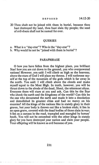 D E P O S E D 14:12-20
20 Thou shalt not be joined with them in burial, because thou
hast destroyedthy land, thou hast slain thy people; the’seed
of evil-doersshall not be named for ever.
QUERIES
a. What is a “daystar”? Who is the “day-star”?
b, Why would he not be “joinedwith them in burial”?
PARAPHRASE
0 how you have fallen from the highest place, you brilliant
Star! howyou are cut down to the ground, you who overpowered
nations! However, you said: I will climb as high as the heavens;
abovethe stars of God I will place my throne. I will enthrone my-
self at the top of the mountain of the gods which is far away in
the north. You said: I will climb above the clouds and make
myself equal to the Most High. In truth, however, you will be
thrust down to the abode of the dead, Sheol, the uttermost abyss.
Everyone there will stare at you and ask, Can this be the Star
who shook the earth and the kingdoms of the world? Can this be
the one who devastated the earth and made it into a desolation
and demolished its greatest cities and had no mercy on his
enemies?All the kings of the nations like in stately glory in their
graves, but your body is thrown out like a broken stick; it lies in
an open grave, covered with the dead bodies of those slain inwar;
it lies as a carcass in the road, trampled and mangled by horses’
hoofs. You will not be entombed with the other kings in stately
glory for you have destroyed your nation and slain your people.
Your offspring will be known as evil because of you.
231
 