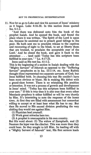 KEY TO PROPHETICAL INTERPRETATION
11. Now let us go to Luke and view his account of Jesus’ ministry
as it began. Luke 4:16-30. In this section Jesus quoted
“And there was delivered unto him the book of the
prophet Isaiah. And he opened the book, and found the
place where it was written. ‘The Spirit of the Lord is upon
me, because he anointed me to preach good tidings to the
poor. He hath sent me to proclaim release to the captives
and recovering of sight to the blind, to set at liberty them
that are bruised, to proclaim the acceptable year of the
Lord.’ And he closed the book, and gave it back to the
attendant . . , (and said) ‘Today has this scripture been
fulfilledin your ears.’ ” Lu. 4:17-21,
Jesus used as His text Isa. 61:l-2.
This is the beginning of a section in Isaiah dealing with the
“Mighty Servant” of Jehovah as opposed to the “Suffering
Servant” prophecies as in Isa. 53:l-14, etc. Some Rabbis
thoughtthese represented two separate servants of God; but
Jesus fulfilled both. In choosingthis text He couldn’t have
been more obvious or blunt. He is making His debut with
a grand-slam homer. There is no mistaking His position
or intention. It was not a process of growth and development
in Jesus’ mind. “Today has this scripture been fulfilled in
your ears.” If this is true then it is also true that every other
Messianicprophecy is either fulfilled or will be very shortly
by Him. It’s interesting to note the response of the home
town. At first they are filled with amazement but somewhat
willing to accept or at least hear what He has to say. But
then He moved to His second division predicting the very
chidingthey would use againstHim.
(1) Physicianheal yourself.
(2)Work great miracles here too.
(3) A prophet is unacceptablein his own country.
I Isa. 6:1-2.
jl
But His word about: (1) The widow of Zarephath, and (2)
Naaman the leper was the clincher. This was more than they
could bear. So they sought to kill Him. So leading off with
a “Mighty Servant of Jehovah” text, His first sermon leads
13
 