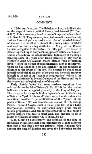 14:12-20 I S A I A H
COMMENTS
v. 12-14 KING’S BOAST: The Babylonian king, a brilliant star
on the stage of human political history, had boasted (Cf. Dan.
4:28ff). This is an occupationalhazard of kings and other rulers!
(Cf. Dan. 8:10).They are sorelytempted to exalt themselves into
various forms of god and savior and ruler of mankind instead
of servant. Herod allowed himself this luxury (Acts 12:20-23)
and died an excruciating death for it. Many of the Roman
Caesars arrogated to themselves the title, god. Here Isaiah is”
predictingthe king of Babylon’s exaggerated estimate of himself.
Daniel writes down the actual historical fulfillment of the king’s
boasting some 150 years after Isaiah predicts it. Day-star in
Hebrew is helel ben shachar, means literally “son of morning
dawn.” From the highest of political heights, high as the heaven,
where he had s e in glory and splendor, he has tumbled to
disgrace to the lowest of the low. He boasted he would make
himself equal with the highestof the gods and he would enthrone
‘togof the “mount of congregation” (which is the
erpart‘to Mount Olympus of the Greeks and lay in
1regions of the north).
rs and some modern expositors have
referred this to the fall of Satan (Cf. Lk. 10:18),but the context
indicates it is to be applied primarily to the king of Babylon.
There may be here a symbolical or typical allusion to the history
of Satan the “god of this world” since ancient world rulers were
sometimes considered personifications of the “prince of the
power of the air” (Cf. our comments on Daniel, ch. 10, College
Press). The word Lucifer is not in the original text. It is a Latin,
interpolation. Certainly the Babylonian king’s pride reaches
satanic proportions. And here is represented the fallof all Satan’s
earthly helpers who dare to resist God, and presume to sit in
places of heavenly authority (Cf. I1Thess. 2:2-12).
v. 15-20KING’S BANISHMENT:The estimate of the king of
Babylonia by his long-since-dead predecessors is quite different
than that of the king’s own self-estimatel When Almighty God
deposes the king of Babylon and gives the Babylonian empire
232
 