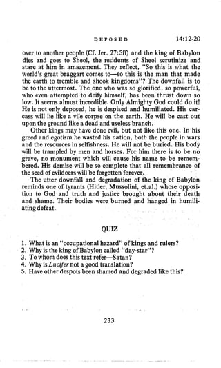 D E P O S E D 14:12-20
over to another people (Cf. Jer, 27:Sff.l and the king of Babylon
dies and goes to Sheol, the residents of Sheol scrutinize and
stare at him in amazement. They reflect, “SO this is what the
world’s great braggart comes to-so this is the man that made
the earth to tremble and shook kingdoms”? The downfall is to
be to the uttermost. The one who was so glorified, so powerful,
who even attempted to deify himself, has been thrust down so
low. It seems almost incredible. Only Almighty God could do it!
He is not only deposed, he is despised and humiliated. His car-
cass will lie like a vile corpse on the earth. He will be cast out
upon the ground like a dead and uselessbranch.
Other kings may have done evil, but not like this one. In his
greed and egotism he wasted his nation, both the people in wars
and the resources in selfishness.He will not be buried. His body
will be trampled by men and horses. For him there is to be no
grave, no monument which will cause his name to be remem-
bered. His demise will be so complete that all remembrance of
the seed of evildoers will be forgotten forever,
The utter downfall and degradation of the king of Babylon
reminds one of tyrants (Hitler, Mussolini, et.al.) whose opposi-
tion to God and truth and justice brought about their death
and shame. Their bodies were burned and hanged in humili-
atingdefeat.
QUIZ
1. What is an “occupationalhazard” of kings and rulers?
2. Why is the king of Babylon called “day-star”?
3. Towhom doesthis text refer-Satan?
4. Why isLucifer not a good translation?
5. Have other despots been shamed and degraded like this?
233
 