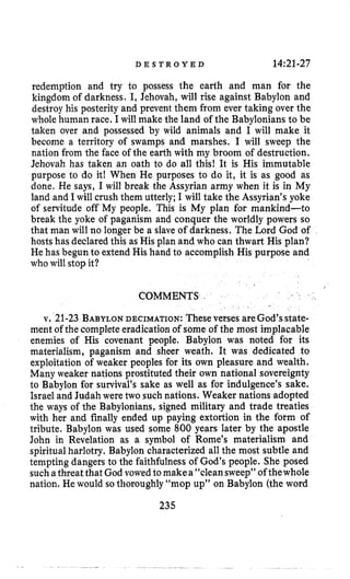 D E S T R O Y E D 14:21-27
redemption and try to possess the earth and man for the
kingdom of darkness. I, Jehovah, will rise against Babylon and
destroy his posterity and prevent them from ever taking over the
whole human race. I will make the land of the Babylonians to be
taken over and possessed by wild animals and I will make it
become a territory of swamps and marshes. I will sweep the
nation from the face of the earth with my broom of destruction.
Jehovah has taken an oath to do all this! It is His immutable
purpose to do it! When He purposes to do it, it is as good as
done. He says, I will break the Assyrian army when it is in My
land and I will crush them utterly; I will take the Assyrian’syoke
of servitude off My people. This is My plan for mankind-to
break the yoke of paganism and conquer the worldly powers so
that man will no longer be a slave of darkness. The Lord God of
hosts has declared this as His plan and who can thwart His plan?
He has begun to extend His hand to accomplish His purpose and
who will stop it?
COMMENTS I
v. 21-23 BABYLONDECIMATION: Theseverses areGod’sstate-
ment of the completeeradicationof some of the most implacable
enemies of His covenant people. Babylon was noted for its
materialism, paganism and sheer weath. It was dedicated to
exploitation of weaker peoples for its own pleasure and wealth.
Many weaker nations prostituted their own national sovereignty
to Babylon for survival’s sake as well as for indulgence’s sake.
Israel and Judah were two such nations. Weaker nations adopted
the ways of the Babylonians, signed military and trade treaties
with her and finally ended up paying extortion in the form of
tribute. Babylon was used some 800 years later by the apostle
John in Revelation as a symbol of Rome’s materialism and
spiritualharlotry. Babylon characterized all the most subtle and
tempting dangers to the faithfulness of God’s people. She posed
sucha threat that God vowed to makea“cleansweep” of thewhole
nation. He would so thoroughly “mop up” on Babylon (the word
235
 