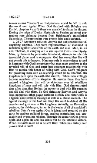 14~21-27 I S A I A H
besom means “broom”) no Babylonians would be left to rule
the world ever again! When God finished with Babylon (see
Daniel, chapters4 and 5) there was none leftto claim the throne.
During the reign of Darius Hystaspis (a Persian emperor) pre-
tenders rose claiming descent from Belshazzar’s grandfather
Nabonidus. The pretenders were proven false and executed. ,-
v. 24-27 ASSYRIA’SDEMISE: Assyria andBabylonwereworld:
engulfing empires. They were representatives of mankind in
rebellion against God’s rule of the earth and man. Man, in sin
and rebellion, is carrying out a war against God’s sovereignty.
Man, by force or by persuasive falsehood, attempts to rule this
terrestrial planet and its occupants. God has vowed that He will
not permit this to happen. Man may rule in subservienceto and
in harmony with God’s sovereignty but man must conform to the
revealed will of God and enter into covenant relationship with
Him to receive this honor of ruling with God. God‘s program
for providing man with co-rulership would be to establish His
kingdom here upon the earth (the church). When men willingly
become members of His kingdom He assures them they have
entered a kingdom that will be victorious over all rebellious
will rule with Him. God demonstrated
,has,the power to deal with His enemies
.So God defeating Babylon and Assyria
other pagan nations) literally and historically is
mbdlic message as well as a literal account. The
typical message is that God will keep His word to defeat all His
enemies and give rule to His kingdom. Actually, as Revelation
portrays, the old dragon, Satan, is the leader of all of mankind’s
rebellion. Satan’s war against God is joined and executed on the
earth by godless political forces, godless materialism and sen-
suality and by godlessreligion. Through thecenturies God proves
again and again He and His saints will be the ultimate victors.
What His saints must do is believe Him! When has history ever
proven God to fail?!
236
 