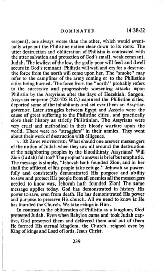D O M I N A T E D 14:28-32
serpent), one always worse than the other, which would event-
ually wipe out the Philistine nation clear down to its roots. The
utter destruction and obliteration of Philistia is contrasted with
the utter salvation and protection of God’s small, weak remnant,
Judah. The lowliest of the low, the godly poor will feed and dwell
secure in God’s remnant. Philistiawill wail and cryfor a destruc-
tive force from the north will come upon her. The (‘smoke” may
refer to the campfires of the army coming or to the Philistine
cities being burned. The force from the “north” probably refers
to the successive and progressively worsening attacks upon
Philistia by the Assyrians after the days of Hezekiah. Sargon,
Assyrian emperor (722-705B.C.)captured the Philistine cities,
deported some of the inhabitants and set over them an Assyrian
governor, Later struggles between Egypt and Assyria were the
cause of great suffering to the Philistine cities, and practically
close their history as strictly Philistinian, The Assyrians were
very cruel and methodical in their bloody warfare upon the
world. There were no “stragglers” in their armies. They went
about their work of destructionwith diligence.
v. 32 ZIONPROTECTED: What should one answer messengers
of the nation of Judah when they saw all around the destruction
of the neighboring peoples by the bloodthirsty Assyrians? Will
Zion (Judah) fall too? Theprophet’sanswerisbrief but emphatic.
The message is simply, “Jehovah hath founded Zion, and in her
shall the afflicted of his people take refuge.” Jehovah so pcqwer-
fully and consistently demonstrated His purpose and ability
to saveand protect His peoplefrom allenemiesallthemessengers
needed to know was, Jehovah hath founded Zion! The same
message applies today. God has demonstrated in history His
power to save, even from death. He has demonstrated His power
and purpose to preserve His church. All we need to know is He
has foundedthe Church. We take refuge in Him.
In contrast to the obliteration of Philistia as a kingdom, Cod
protected Judah. Even when Babylon came and took Judah cap-
tive, God preserved them and delivered them and out of them
He formed His eternal kingdom, the Church, reigned over by
King of kings and Lord of lords, Jesus Christ.
239
 