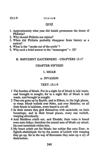 151-9 I S A I A H
QUIZ
1. Approximatelywhat year did Isaiah pronounce the doom of
2. Why should Philistia not rejoice?
3. When did Philistia probably disappear from history as a
4. What is the “smoke out of the north”?
5.Why such a brief answerto the “messengers” v. 321
Philistia?
nation?
B. IMPUDENT EASTERNERS - CHAPTERS 15-17
CHAPTER FIFTEEN
1.MOAB
a. INVASION
TEXT: 15:l-9
1The burden of Moab. For in a night Ar of Moab is laid waste,
and brought to nought; for in a night Kir of Moab is laid
waste, and brought to nought.
2 They are gone up by Bayith, and to Dibon, to the high places,
to weep: Moab waileth over Nebo, and over Medeba; on all
their heads is baldness, everybeard is cut off.
3 In their streets they gird themselves with sackcloth; on their
housetops, and in their broad places, every one waileth,
weeping abundantly.
4 And Heshbon crieth out, and Elealeh; their voice is heard
even unto Jahaz: thereforethe armed men of Moab cry aloud;
his soul trembleth within him.
5 My heart crieth out for Moab; her nobles flee unto Zoar, to
Eglath-shelishiyah:for by the ascent of Luhith with weeping
they go up; for in the way of Horonaim they raise up a cry of
destruction.
240
 