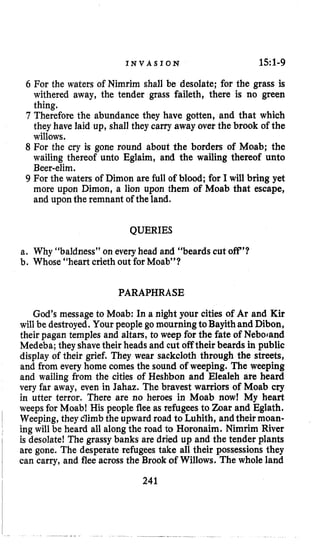 I N V A S I O N 151-9
6 For the waters of Nimrim shall be desolate; for the grass is
withered away, the tender grass faileth, there is no green
thing.
7 Therefore the abundance they have gotten, and that which
they have laid up, shall they carry away over the brook of the
willows.
8 For the cry is gone round about the borders of Moab; the
wailing thereof unto Eglaim, and the wailing thereof unto
Beer-elim.
9 For the waters of Dimon are full of blood; for I will bring yet
more upon Dimon, a lion upon them of Moab that escape,
and upon the remnant of the land.
QUERIES
a. Why “baldness” on everyhead and “beards cut off’?
b. Whose “heart crieth out for Moab”?
PARAPHRASE
God’s message to Moab: In a night your cities of Ar and Kir
will be destroyed. Your people go mourning toBayithand Dibon,
their pagan temples and altars, to weep for the fate of Nebocand
Medeba; they shavetheir heads and cut off their beards in public
display of their grief. They wear sackcloth through the streets,
and from every home comes the sound of weeping. The weeping
and wailing from the cities of Heshbon and Elealeh are heard
very far away, even in Jahaz. The bravest warriors of Moab cry
in utter terror. There are no heroes in Moab now! My heart
weeps for Moab! His people flee as refugees to Zoar and Eglath.
Weeping, they climbthe upward road to Luhith, andtheir moan-
ing will be heard all along the road to Horonaim. Nimrim River
is desolate! The grassy banks are dried up and the tender plants
are gone. The desperate refugees take all their possessions they
can carry, and flee across the Brook ofWillows. The whole land
241
 