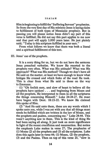 I S A I A H
Himinbeginningtofulfillthe“SufferingServant”prophecies.
So from thevery first day of His ministryJesus islayingclaim
to fulfillment of both types of Messianic prophecy. But in
passing you will please notice Jesus didn’t say part of this
verse is fulfilled; He did not say this part applies to me now
and that part will apply 3,000 years later. He just plainly
said; “Today is this scripture fulfilled in your ears.”
From what follows we know that there was both a literal
and a spiritualfulfillment of this text.
111. Jesus’use of the prophets.
It is a sorry thing for us, but we do not have the sermons
Jesus preached verbatim. We know He resorted to the
prophets very often. What was His attitude? What was His
approach? What was His method? Though we don’t have all
He said on the matter, at leastwe have enough to know what
bridges He crossed and which forks of the road He took.
This is clear from what He said to those on the way
to Emmaus.
* (1) “Oh foolish men, and slow of heart to believe all the
’prophetshave spoken! .. .and beginning from Moses and
all the prophets, He interpreted to them in all the scriptures
the things concerning Himself.” Luke 24:24-27. He must
have begun with Deut. 18:15-22. We know He claimed
this spoke of Him.
(2) “And He said unto them, these are my words which I
spoke unto you, while I was yet with you that all things must
needs be fulfilledwhich are written in the law of Moses, and
the prophets and psalms, concerningme.” Luke 24:44. This
wasn’t anything new to them. This is the kind of thing He
had been sayingall along. It just took on more significance
in light of the recent crucifixionand resurrection. But notice
the emphasis Luke makes in verse 27; The prophecies of
(1)Moses (2)allthe prophets and (3)all the scriptures. Luke
does this again later in verse 44; (1)Moses, (2)the prophets,
(3) and the Psalms. Then on top of this verse 25, “slow in
14
 