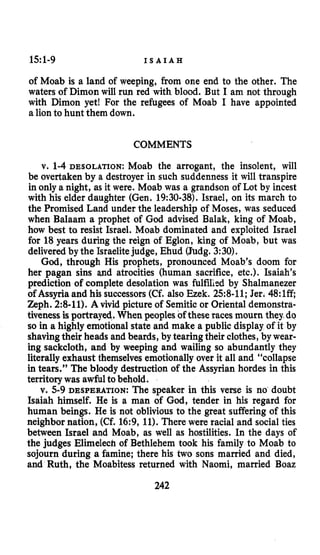 15:1-9 I S A I A H
of Moab is a land of weeping, from one end to the other. The
waters of Dimon will run red with blood. But I am not through
with Dimon yet! For the refugees of Moab I have appointed
a lionto hunt them down.
COMMENTS
v. 1-4DESOLATION: Moab the arrogant, the insolent, will
be overtaken by a destroyer in such suddenness it will transpire
in only a night, as it were. Moab was a grandson of Lot by incest
with his elder daughter (Gen. 19:30-38).Israel, on its march to
the Promised Land under the leadership of Moses, was seduced
when Balaam a prophet of God advised Balak, king of Moab,
how best to resist Israel. Moab dominated and exploited Israel
for 18years during the reign of Eglon, king of Moab, but was
deliveredby the Israelitejudge, Ehud (Judg.3:30).
God,through His prophets, pronounced Moab’s doom for
her pagan sins and atrocities (human sacrifice, etc.). Isaiah’s
prediction of complete desolation was fulfilisd by Shalmanezer
of Assyria and his successors(Cf. also Ezek. 258-11;Jer. 48:lff
Zeph. 2:8-11).A vivid picture of Semitic or Oriental demonstra-
tivenessisportrayed, When peoples of these races mourn they.do
so in a highly emotional state and make a public display of it by
shavingtheir heads and beards, by tearingtheir clothes,by wear-
ing sackcloth, and by weeping and wailing so abundantly they
literallyexhaust themselves emotionally over it all and “collapse
in tears.” The bloody destruction of the Assyrian hordes in this
territory was awfulto behold.
v. 5-9 DESPERATION: The speaker in this verse is no doubt
Isaiah himself. He is a man of God, tender in his regard for
human beings. He is not oblivious to the great suffering of this
neighbor nation, (Cf. 16:9, 11).There were racial and social ties
between Israel and Moab, as well as hostilities. In the days of
the judges Elimelech of Bethlehem took his family to Moab to
sojourn during a famine; there his two sons married and died,
and Ruth, the Moabitess returned with Naomi, married Boaz
242
 