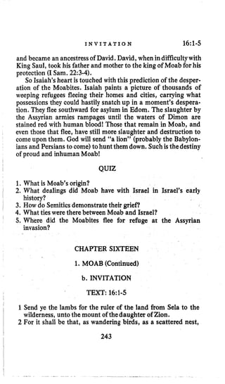 I N V I T A T I O N 16~1-5
and became an ancestressof David. David, when indifficultywith
King Saul,took his father and mother to the king of Moabforhis
protection (ISam. 22:3-4).
So Isaiah’sheart is touched with this prediction of the desper-
ation of the Moabites. Isaiah paints a picture of thousands of
weeping refugees fleeing their homes and cities, carrying what
possessions they could hastily snatch up in a moment’s despera-
tion. They flee southward for asylum in Mom. The slaughter by
the Assyrian armies rampages until the waters of Dimon are
stained red with human blood! Those that remain in Moab, and
even those that flee, have still more slaughter and destruction to
comeupon them. God will send “a lion” (probably the Babylon-
ians and Persians to come)tohunt them down. Suchis thedestiny
of proud and inhuman Moab!
QUIZ
1. What is Moab’s origin?
2. What dealings did Moab have with Israel in Israel’s early
3. How do Semiticsdemonstratetheir grief?
4. What ties were there between Moab and Israel?
5. Where did the Moabites flee for refuge at the Assyrian
history?
invasion?
CHAPTER SIXTEEN
1. MOAB (Continued)
b. INVITATION
TEXT: 16~1-5
1Send ye the lambs for the ruler of the land from Sela to the
2 For it shall be that, as wandering birds, as a scattered nest,
wilderness,unto the mount of thedaughter of Zion.
243
 
