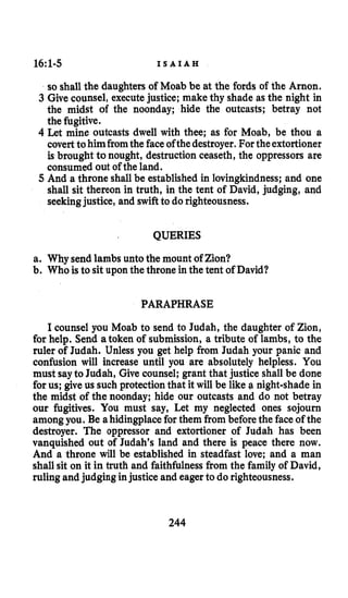 16~1-5 I S A I A H
so shall the daughters of Moab be at the fords of the Arnon.
3 Give counsel, executejustice; make thy shade as the night in
the midst of the noonday; hide the outcasts; betray not
the fugitive.
4 Let mine outcasts dwell with thee; as for Moab, be thou a
coverttohim fromthe faceofthedestroyer.Fortheextortioner
is brought to nought, destruction ceaseth, the oppressors are
consumed out of the land.
5 And a throne shall be established in lovingkindness;and one
shall sit thereon in truth, in the tent of David, judging, and
seekingjustice, and swiftto do righteousness.
QUERIES
a. Why send lambs unto the mount of Zion?
b. Who is to sit upon the throne in the tent of David?
PARAPHRASE
I counsel you Moab to send to Judah, the daughter of Zion,
for help. Send atoken of submission, a tribute of lambs, to the
ruler of Judah. Unless you get help from Judah your panic and
confusion will increase until you are absolutely helpless. You
must sayto Judah, Give counsel; grant that justice shall be done
for us; give us such protection that it will be like a night-shade in
the midst of the noonday; hide our outcasts and do not betray
our fugitives. You must say, Let my neglected ones sojourn
among you. Be a hidingplacefor them from beforethe faceof the
destroyer. The oppressor and extortioner of Judah has been
vanquished out of Judah’s land and there is peace there now.
And a throne will be established in steadfast love; and a man
shall sit on it in truth and faithfulnessfrom the family of David,
ruling and judging injustice and eager to do righteousness.
244
 