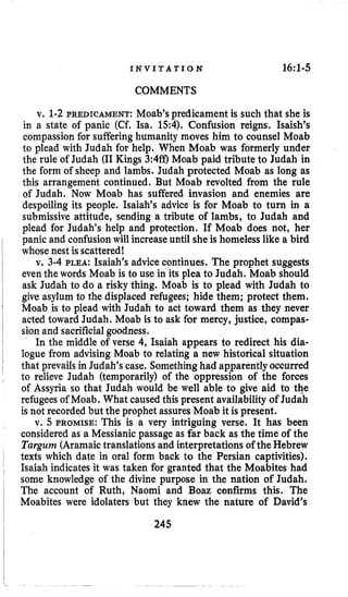 I N V I T A T I O N 16:l-5
COMMENTS
v. 1-2PREDICAMENT: Moab’s predicament is such that she is
in a state of panic (Cf. Isa. 15:4),Confusion reigns. Isaish’s
compassion for suffering humanity moves him to counsel Moab
to plead with Judah for help. When Moab was formerly under
the rule of Judah (I1Kings 3:4ff) Moab paid tribute to Judah in
the form of sheep and lambs. Judah protected Moab as long as
this arrangement continued. But Moab revolted from the rule
of Judah. Now Moab has suffered invasion and enemies are
despoiling its people. Isaiah’s advice is for Moab to turn in a
submissive attitude, sending a tribute of lambs, to Judah and
plead for Judah’s help and protection. If Moab does not, her
panic and confusionwill increaseuntil sheis homelesslike a bird
whose nest is scattered!
v. 3-4 PLEA: Isaiah’s advicecontinues. The prophet suggests
even the words Moab is to use in its plea to Judah. Moab should
ask Judah to do a risky thing. Moab is to plead with Judah to
give asylum to the displaced refugees; hide them; protect them.
Moab is to plead with Judah to act toward them as they never
acted toward Judah. Moab is to ask for mercy, justice, compas-
sion and sacrificialgoodness.
In the middle of verse 4, Isaiah appears to redirect his dia-
logue from advising Moab to relating a new historical situation
that prevails in Judah’s case. Something had apparentlyoccurred
to relieve Judah (temporarily) of the oppression of the forces
of Assyria so that Judah would be well able to give aid to the
refugees of Moab. What caused this present availability of Judah
is not recorded but the prophet assures Moab it is present.
v. 5 PROMISE: This is a very intriguing verse. It has been
considered as a Messianic passage as far back as the time of the
Turgum (Aramaictranslations and interpretationsof the Hebrew
texts which date in oral form back to the Persian captivities).
Isaiah indicates it was taken for granted that the Moabites had
some knowledge of the divine purpose in the nation of Judah,
The account of Ruth, Naomi and Boaz confirms this. The
Moabites were idolaters but they knew the nature of David’s
245
 