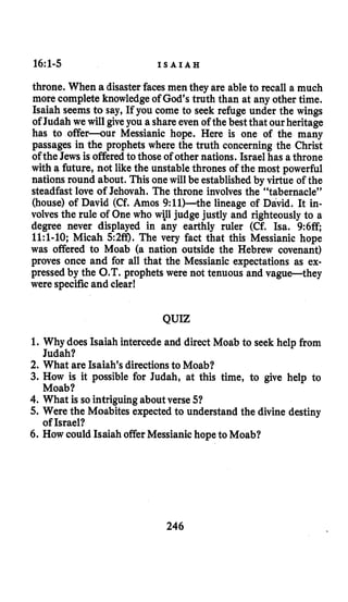 16~1-5 I S A I A H
throne. When a disaster faces men they are able to recall a much
more complete knowledge of God’s truth than at any other time.
Isaiah seems to say, If you come to seek refuge under the wings
of Judah we will give you a shareeven of the best that ourheritage
has to offer-our Messianic hope. Here is one of the many
passages in the prophets where the truth concerning the Christ
of the Jews is offeredto those of other nations. Israel has a throne
with a future, not like the unstable thrones of the most powerful
nations round about. This one will be established by virtue of the
steadfast love of Jehovah. The throne involves the “tabernacle”
(house) of David (Cf. Amos 9:ll)-the lineage of David. It in-
volves the rule of One who will judge justly and righteously to a
degree never displayed in any earthly ruler (Cf. Isa. 9:6ff;
1l:l-10; Micah 5:2ff). The very fact that this Messianic hope
was offered to Moab (a nation outside the Hebrew covenant)
proves once and for all that the Messianic expectations as ex-
pressed by the O.T.prophets were not tenuous and vague-they
were specificand clear!
QUIZ
1. Why does Isaiah intercede and direct Moab to seek help from
2. What are Isaiah’s directionsto Moab?
3. How is it possible for Judah, at this time, to give help to
4. What is so intriguingabout verse 51
5. Were the Moabites expected to understand the divine destiny
6. How could Isaiah offerMessianichopeto Moab?
Judah?
Moab?
of Israel?
246
 