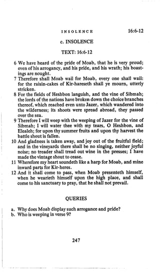 I N S O L E N C E 16~6-12
c. INSOLENCE
TEXT: 16:6-12
6 We have heard of the pride of Moab, that he is very proud;
even of his arrogancy, and his pride, and his wrath; his boast-
ings are nought.
7 Therefore shall Moab wail for Moab, every one shall wail:
for the raisin-cakes of Kir-hareseth shall ye mourn, utterly
stricken.
8 For the fields of Heshbon languish, and the vine of Sibmah;
the lords of the nationshavebroken downthe choicebranches
thereof, which reached even unto Jazer, which wandered into
the wilderness; its shoots were spread abroad, they passed
over the sea.
9 ThereforeI will weep with the weeping of Jazer for the vine of
Sibmah; I will water thee with my tears, 0 Heshbon, and
Elealeh; for upon thy summer fruits and upon thy harvest the
battle shout is fallen.
10 And gladness is taken away, and joy out of the fruitful field;
and in the vineyards there shall be no singing, neither joyful
noise; no treader shall tread out wine in the presses; I have
made the vintage shoutto cease.
11Whereforemy heart soundeth like a harp for Moab, and mine
inward parts for Kir-heres.
12 And it shall come to pass, when Moab presenteth himself,
when he wearieth himself upon the high place, and shall
cometo his sanctuaryto pray, that he shall not prevail.
QUERIES
a. Why does Moab displaysuch arrogance and pride?
b. Who is weepingin verse 91
247
 