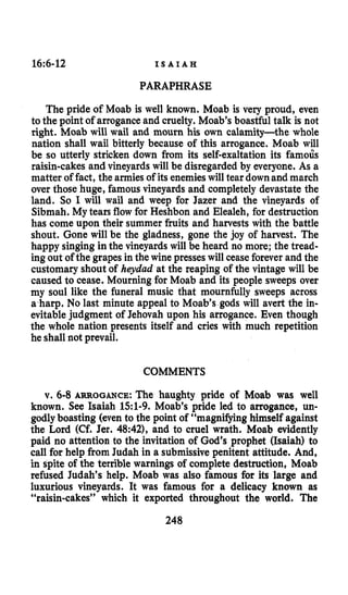 16:6-12 I S A I A H
PARAPHRASE
The pride of Moab is well known. Moab is very proud, even
to the point of arroganceand cruelty. Moab’s boastful talk is not
right. Moab will wail and mourn his own calamity-the whole
nation shall wail bitterly because of this arrogance. Moab will
be so utterly stricken down from its self-exaltation its famous
raisin-cakes and vineyards will be disregarded by everyone. As a
matter of fact, the armies of its enemieswill tear down and march
over those huge, famous vineyards and completely devastate the
land. So I will wail and weep for Jazer and the vineyards of
Sibmah. My tears flow for Heshbon and Elealeh, for destruction
has come upon their summer fruits and harvests with the battle
shout. Gone will be the gladness, gone the joy of harvest. The
happy singing in the vineyards will be heard no more; the tread-
ing out of the grapes in the wine presses will ceaseforever and the
customary shout of heydud at the reaping of the vintage will be
caused to cease. Mourning for Moab and its people sweeps over
my soul like the funeral music that mournfully sweeps across
a harp. No last minute appeal to Moab’s gods will avert the in-
evitablejudgment of Jehovah upon his arrogance. Even though
the whole nation presents itself and cries with much repetition
he shall not prevail.
COMMENTS
v. 6-8 ARROGANCE:The haughty pride of Moab was well
known. See Isaiah 151-9. Moab’s pride led to arrogance, un-
godly boasting (even to the point of “magnifying himself against
the Lord (Cf. Jer. 48:42), and to cruel wrath. Moab evidently
paid no attention to the invitation of God’s prophet (Isaiah) to
call for help from Judah in a submissivepenitent attitude. And,
in spite of the terrible warnings of complete destruction, Moab
refused Judah’s help. Moab was also famous for its large and
luxurious vineyards. It was famous for a delicacy known as
“raisin-cakes” which it exported throughout the world. The
248
 
