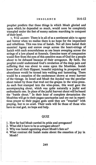 I N S O L E N C E 16~6-12
prophet predicts that these things in which Moab gloried and
upon which,,hedepended so much, would soon be completely
trampled under the feet of enemy nations marching in conquest
of their land.
v. 9-12 AGONY: There is in all of us a sentiment akin to agony
and horror when we realize there is no hope for the impenitent
and rebellious. This was true of Isaiah. Not all Jews hated their
enemies! Agony and sorrow swept across the heart-strings of
Isaiah with such mournfulness as one hears sweeping across the
stringsof a lyre played at funerals, Genuine tears of compassion
would flowfromthe eyesof this sensitiveman of God for a people
about to be debased because of their arrogance. By faith, the
prophet could understand God’s revelation of the deep pain and
suffering that was about to come upon the Moabites. Isaiah
knew that all their flippant, boastful rejoicing in prosperity and
abundance would be turned into wailing and lamenting. There
would be a cessation of the exuberance shown at every harvest
of the vintage. In Israel and Moab the heydud was the peculiar
shout raised by those that trod out the grapes in the wine-press,
As each foot stamped into the wine-press, this word gave the
accompanying shout, which was quite naturally a joyful and
enthusiasticone. In place of thejoyful harvest shout will be heard
the “battle shout.” In their hour of complete devastation the
Moabites will go to their pagan sanctuaries and cry out in repeti-
tious prayer to their pagan gods until they are “wearied” with
praying, but to no avail. Their wails will be those of those who
have no real god, no hope and help.
QUIZ
1. How far had Moab carried its pride and arrogance?
2. What did it haveto be so arrogant about?
3, Why was Isaiah agonizingabout Moab’s fate so?
4. What contrast did Isaiah make about the cessation of joy in
Moab?
249
 