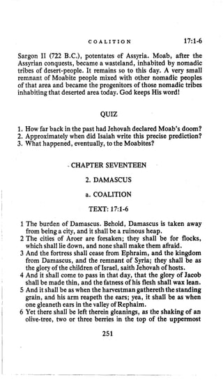 C O A L I T I O N 17:1.6
Sargon I1 (722 B.C,), potentates of Assyria. Moab, after the
Assyrian conquests, became a wasteland, inhabited by nomadic
tribes of desert-people. It remains so to this day. A very small
remnant of Moabite people mixed with other nomadic peoples
of that area and became the progenitors of those nomadic tribes
inhabitingthat deserted area today. God keeps His word!
QUIZ
1. How far back in the past had Jehovah declared Moab’s doom?
2. Approximately when did Isaiah write this precise prediction?
3. What happened, eventually,to the Moabites?
.CHAPTER SEVENTEEN
2. DAMASCUS
a. COALITION
TEXT: 17:1-6
1The burden of Damascus. Behold, Damascus is taken away
from being a city, and it shallbe a ruinous heap.
2 The cities of Aroer are forsaken; they shall be for flocks,
which shall liedown, and none shall make them afraid.
3 And the fortress shall cease from Ephraim, and the kingdom
from Damascus, and the remnant of Syria; they shall be as
the glory of the childrenof Israel, saith Jehovah of hosts.
4 And it shall come to pass in that day, that the glory of Jacob
shallbe made thin, and the fatness of his flesh shall wax lean.
5 And it shallbe aswhen the hatvestman gathereththe standing
grain, and his arm reapeth the ears; yea, it shall be as when
one gleaneth ears in the valleyof Rephaim.
6 Yet there shall be left therein gleanings, as the shaking of an
olive-tree, two or three berries in the top of the uppermost
251
 