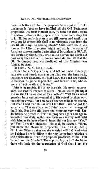 KEY TO PROPHETICAL INTERPRETATION
1 ’
heart to believe all that the prophets have spoken.” Luke
understands JeSus to have fulfilled all the Old Testament
prophecies, As Jesus Himself said, “Think not that I came
to destroythe law or the prophets: I came not to destroy but
to fulfill. For verily I say unto you till heaven and earth pass
away onejot or one tittle shall in no wise pass away from the
law till all things be accomplished.” Matt. 517-18. If you
look at the Olivet discourse aright and study the works of
Josephusconcerningthe destruction of Jerusalem in 70 A.D.
you would say that to the Jewish mind heaven and earth did
pass away then (70 A.D.). So we conclude that all that the
Old Testament prophets predicted of the Messiah was
fulfilled by then.
(3) Luke 7:22-23;Matt. 11:2-6.
Go tell John. “Go your way, and tell John what things ye
have seen and heard; now that the blind see, the lame walk,
the lepers are cleansed, the deaf hear, the dead are raised,
to the poorthe gospel is preached, and blessed is he, whoso-
ever shall not be offendedin me.”
John is in trouble. He is low in spirit. He needs reassnr-
ance. He sent the request to Jesus: “Please tell us plainly if
you arethe Christ or look we for another?” With this kind of
questionJesus was non-commital to His actual brothers or to
the chidingcrowd. But here was a chance to help his friend.
But when I first read this answer I felt that Jesus dodged the
issue here. That was because I didn’t know the message of
the Bible. But John did know the prophets very well. Un-
doubtedly he preached from the prophets again and again.
Sorather than dodging the issue Jesus was so very forthright
with John in his hour of need. Jesus did not just say “Yes,”
or “Yes, I am the Messiah.” He said, in essence, “John,
you know the Messianic prophecies; Isa. 61:l-3; 3511;
29:11,etc. What do they say the Messiah will do? And what
am I doing: I am fulfilling to the very letter both physically
and spiritually all that the prophets predicted of me! You
know I am the Messiah! These prove beyond all doubt to
those who look for the consolation of God that I am the
15
 