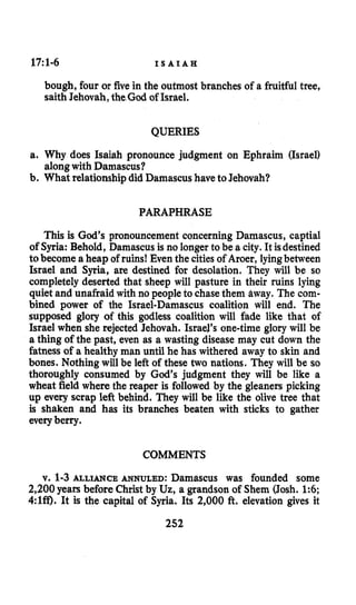17:1-6 I S A I A H
bough, four or five in the outmost branches of a fruitful tree,
saith Jehovah,the God of Israel.
QUERIES
a. Why does Isaiah pronounce judgment on Ephraim (Israel)
b. What relationship did Damascushave to Jehovah?
alongwith Damascus?
PARAPHRASE
This is God’s pronouncement concerning Damascus, captial
of Syria: Behold, Damascus is no longer to be a city. It isdestined
tobecome aheap of ruins! Even the cities of Aroer, lyingbetween
Israel and Syria, are destined for desolation. They will be so
completely deserted that sheep will pasture in their ruins lying
quiet and unafraid with no people to chase them away. The com-
bined power of the Israel-Damascus coalition will end. The
supposed glory of this godless coalition will fade like that of
Israel when she rejected Jehovah. Israel’s one-time glory will be
a thing of the past, even as a wasting disease may cut down the
fatness of a healthy man until he has withered away to skin and
bones. Nothing will be left of these two nations. They will be so
thoroughly consumed by God’s judgment they will be like a
wheat field where the reaper is followed by the gleaners picking
up every scrap left behind. They will be like the olive tree that
is shaken and has its branches beaten with sticks to gather
everyberry.
COMMENTS
v. 1-3 ALLIANCE ANNULED: Damascus was founded some
2,200years before Christ by Uz, a grandson of Shem (Josh. 1:6;
4:lff). It is the capital of Syria. Its 2,000 ft. elevation gives it
252
 