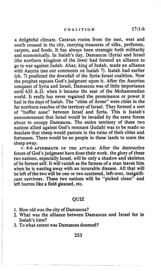 C O A L I T I O N 17:l-6
a delightful climate. Caravan routes from the east, west and
south crossed in the city, carrying treasures of silks, perfumes,
carpets, and foods. It has always been strategic both militarily
and economically.In Isaiah’s day, Damascus (Syria) and Israel
(the northern kingdom of the Jews) had formed an alliance to
go to war against Judah. Ahaz, king of Judah, made an alliance
with Assyria (see our comments on Isaiah 7). Isaiah had earlier
(ch. 7) predicted the downfall of the Syria-Israel coalition. Now
the prophet repeats God’s judgment upon it. After the Assyrian
conquest of Syria and Israel, Damascus was of little importance
until 635 A.D. when it became the seat of the Mohammedan
world. It really has never regained the prominence or power it
had in the days of Isaiah. The “cities of Aroer” were cities in the
far northern reaches of the territory of Israel. They formed a sort
of “buffer zone” between Israel and Syria. This is Isaiah’s
announcement that Israel would be invaded by the same forces
about to occupy Damascus. The entire territory of these two
nations allied against God’s remnant (Judah) was to be made so
desolate that sheep would pasture in the ruins of their cities and
fortresses. There would be no people in these lands to scare the
sheep away.
v. 4-6 AFTERMATH OF THE ATTACK: After the destructive
forces of God’s judgment have done their work, the glory of these
two nations, especiallyIsrael, will be only a shadow and skeleton
of its formerself. It will vanish asthe fatness of a man leaves him
when he is wasting away with an incurable disease. All that will
be left of thetwo will be one or two scattered, left-over, insignifi-
cant survivors. These two nations will be “picked clean” and
leftbarren like a field gleaned, etc.
QUIZ
1. How old was the cityof Damascus?
2. What was the alliance between Damascus and Israel for in
3. To what extentwas Damascus doomed?
Isaiah’s time?
253
 