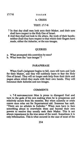 17:7-8 I S A I A H
b. CRISIS
TEXT: 17:7-8
7 In that day shall men look unto their Maker, and their eyes
shall have respect to the Holy One of Israel.
8 And they shall not look to the altars, the work of their hands;
neither shall they have respect to that which their fingershave
made, either the Asherim, or the sun-images.
QUERIES
a. What prompted this contritionby men?
b. What were the “sun-images”?
PARAPHRASE
When God’s judgment begins to fall, men will turn and look
for their Maker, and they will suddenly learn to fear the Holy
One of Israel. They will no longer seek help from their idols and
pagan altars which they made with their own hands. They will
renounce their Asherim and sun-images.
COMMENTS
v. 7-8 REFORMATION: Man is prone to disregard God and
turn to the gods of his own making when he is prosperous and
relatively secure from his enemies. But when calamity or crisis
comes man cries out for Supernatural aid. Someone has said,
“There are no atheists in foxholes.” When men have to face
something about to overwhelm them and beyond their own
powers to resolve they usually seek their Maker. This is not
always repentance in the true senseof the word. Sometimes it is
onlyreformation. Thisis what occured in the case of most of the
254
 