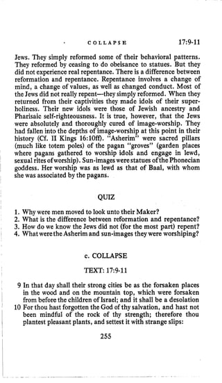 C O L L A P S E 17:9-11
Jews. They simply reformed some of their behavioral patterns.
They reformed by ceasing to do obeisance to statues. But they
did not experiencereal repentance. There is a difference between
reformation and repentance. Repentance involves a change of
mind, a change of values, as well as changed conduct. Most of
the Jews did not reallyrepent-they simplyreformed. When they
returned from their captivities they made idols of their super-
holiness. Their new idols were those of Jewish ancestry and
Pharisaic self-righteousness. It is true, however, that the Jews
were absolutely and thoroughly cured of image-worship. They
had fallen into the depths of image-worshipat this point in their
history (Cf. I1 Kings 16:lOff). “Asherim” were sacred pillars
(much like totem poles) of the pagan “groves” (garden places
where pagans gathered to worship idols and engage in lewd,
sexualritesofworship). Sun-imageswerestatues ofthePhonecian
goddess. Her worship was as lewd as that of Baal, with whom
shewas associatedby the pagans.
QUIZ
1. Why were men moved to look unto their Maker?
2. What is the difference between reformation and repentance?
3. How do we know the Jews did not (for the most part) repent?
4. WhatweretheAsherim and sun-imagesthey were worshiping?
c. COLLAPSE
TEXT: 17:9-11
9 In that day shall their strong cities be as the forsaken places
in the wood and on the mountain top, which were forsaken
frombefore the children of Israel; and it shall be a desolation
10 For thou hast forgotten the God of thy salvation, and hast not
been mindful of the rock of thy strength; therefore thou
plantest pleasant plants, and settest it with strangeslips:
255
 