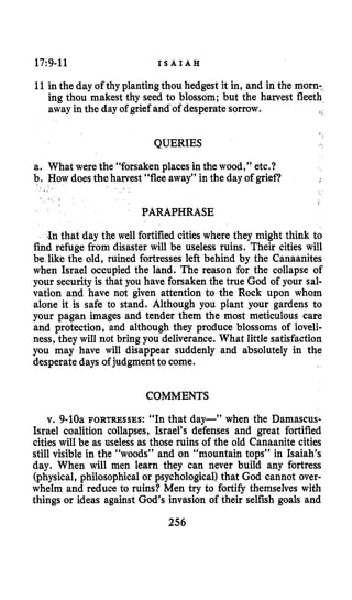 17:9-11 I S A I A H
11in the day of thy plantingthou hedgest it in, and in the morn-
ing thou makest thy seed to blossom; but the harvest fleeth
away in the day of grief and-ofdesperate sorrow. 1
QUERIES
a. What were the “forsaken places in the wood,” etc.?
b. How doesthe harvest “flee away” in the day of grief?
I .
i
PARAPHRASE
-Inthat day the well fortified cities where they might think to
find refuge from disaster will be useless ruins. Their cities will
be like the old, ruined fortresses left behind by the Canaanites
when Israel occupied the land. The reason for the collapse of
your securityis that you have forsaken the true God of your sal-
vation and have not given attention to the Rock upon whom
alone it is safe to stand. Although you plant your gardens to
your pagan images and tender them the most meticulous care
and protection, and although they produce blossoms of loveli-
ness, they will not bring you deliverance. What little satisfaction
you may have will disappear suddenly and absolutely in the
desperate days of judgment to come.
COMMENTS
v. 9-loa FORTRESSES:“In that day-” when the Damascus-
Israel coalition collapses, Israel’s defenses and great fortified
cities will be as useless as those ruins of the old Canaanite cities
still visible in the “woods” and on “mountain tops” in Isaiah’s
day. When will men learn they can never build any fortress
(physical, philosophicalor psychological)that God cannot over-
whelm and reduce to ruins? Men try to fortify themselves with
things or ideas against God’s invasion of their selfish goals and
256
 