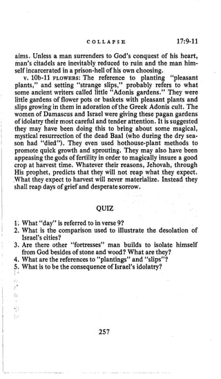 C O L L A P S E 1719-11
aims. Unless a man surrenders to God’s conquest of his heart,
man’s citadels are inevitablyreduced to ruin and the man him-
self incarcerated in a prison-hellof his own choosing.
v. lob-11 FLOWERS: The reference to planting “pleasant
plants,” and setting “strange slips,” probably refers to what
some ancient writers called little “Adonis gardens.” They were
little gardens of flower pots or baskets with pleasant plants and
slipsgrowingin them in adoration of the Greek Adonis cult. The
women of Damascus and Israel were giving these pagan gardens
of idolatrytheir most careful and tender attention. It is suggested
they may have been doing this to bring about some magical,
mystical resurrection of the dead Baal (who during the dry sea-
son had “died”). They even used hothouse-plant methods to
promote quick growth and sprouting. They may also have been
appeasing the godsof fertilityin order to magically insure a good
crop at harvest time. Whatever their reasons, Jehovah, through
His prophet, predicts that they will not reap what they expect.
What they expect to harvest will never materialize. Instead they
shall reap days of grief and desperatesorrow.
QUIZ
9: What “day” is referred to in verse 91
2. What is the comparison used to illustrate the desolation of
3. Are there other “fortresses” man builds to isolate himself
4.What arethe referencesto “plantings” and “slips”?
5.What is to be the consequenceof Israel’s idolatry?
Israel’scities?
from God besides of stoneand wood? What arethey?
; [
257
 