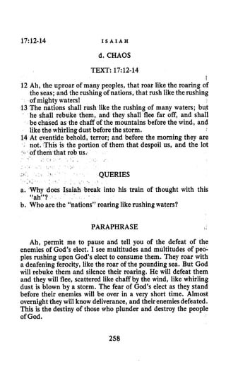 17~12-14 I S A I A H
d. CHAOS
TEXT: 17:12-14
f
12 Ah, the uproar of many peoples, that roar like the roaring of
the seas; and the rushing of nations, that rush like therushing
of mighty waters!
13 The nations shall rush like the rushing of many waters; bu$
he shall rebuke them, and they shall flee far off, and shall
be chased as the chaff of the mountains before the wind, and
like the whirlingdust beforethe storm.
14 At eventide behold, terror; and before the morning they are
not. This is the portion of them that despoil us, and the lot
QUERIES
a. Why does Isaiah break into his train of thought with this
b. Who are the “nations” roaring likerushing waters?
“ah’’?
PARAPHRASE
Ah, permit me to pause and tell you of the defeat of the
enemies of God’s elect. I see multitudes and multitudes of peo-
ples rushing upon God’s electto consume them. They roar with
a deafening ferocity, like the roar of the pounding sea. But God
will rebuke them and silence their roaring. He will defeat them
and they will flee, scattered like chaff by the wind, like whirling
dust is blown by a storm. The fear of God’s elect as they stand
before their enemies will be over in a very short time. Almost
overnight they will know deliverance, and their enemiesdefeated.
This is the destiny of those who plunder and destroy the people
of God.
258
 