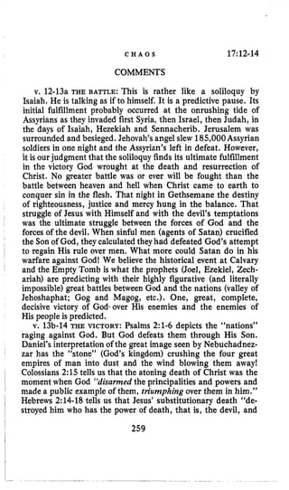 C H A O S 17:12-14
COMMENTS
v. 12-13a THE BATTLE: This is rather like a soliloquy by
Isaiah, He is talking as if to himself. It is a predictive pause. Its
initial fulfillment probably occurred at the onrushing tide of
Assyrians as they invaded first Syria, then Israel, then Judah, in
the days of Isaiah, Hezekiah and Sennacherib. Jerusalem was
surrounded and besieged. Jehovah’sangel slew 185,000Assyrian
soldiersin one night and the Assyrian’s left in defeat. However,
it is ourjudgment that the soliloquy finds its ultimate fulfillment
in the victory God wrought at the death and resurrection of
Christ, No greater battle was or ever will be fought than the
battle between heaven and hell when Christ came to earth to
conquer sin in the flesh. That night in Gethsemane the destiny
of righteousness, justice and mercy hung in the balance. That
struggle of Jesus with Himself and with the devil’s temptations
was the ultimate struggle between the forces of God and the
forces of the devil. When sinful men (agents of Satan) crucified
the Son of God, they calculated they had defeated God’s attempt
to regain His rule over men. What more could Satan do in his
warfare against God! We believe the historical event at Calvary
and the Empty Tomb is what the prophets (Joel, Ezekiel, Zech-
ariah) are predicting with their highly figurative (and literally
impossible)great battles between God and the nations (valley of
Jehoshaphat; Gog and Magog, etc.). One, great, complete,
decisive victory of Godsover His enemies and the enemies of
His peopleis predicted.
v. 13b-14 THE VICTORY:Psalms 2:l-6 depicts the “nations”
raging against God. But God defeats them through His Son.
Daniel’s interpretation of the great image seen by Nebuchadnez-
zar has the “stone” (God’s kingdom) crushing the four great
empires of man into dust and the wind blowing them away!
Colossians 2:15 tells us that the atoning death of Christ was the
moment when God “disarmedthe principalities and powers and
made a public example of them, triumphing over them in him.”
Hebrews 2:14-18 tells us that Jesus’ substitutionary death “de-
stroyed him who has the power of death, that is, the devil, and
259
 