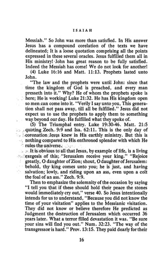 I S A I A H
Messiah.” So John was more than satisfied. In His answer
Jesus has a compound corelation of the texts we have
delineated; It is a loose quotation comprising all the points
expressed in these several oracles. Jesus fulfilled them all in
His ministry! ‘John has great reason to be fully satisfied.
Indeed the Messiah has come! We do not look for another!
(4) Luke 16:16 and Matt. 11:13. Prophets lasted unto
John.
“The law and the prophets were until John: since that
time the kingdom of God is preached, and every man
presseth into it.” Why? He of whom the prophets spoke is
here; He is working! Luke 21:32. He has His kingdom open
so men can come into it. “Verily I sayuntoyou, This genera-
tion shall not pass away, till all be fulfilled.” Jesus did not
expect us to use the prophets to apply them to something
way.beyond our day. He fulfilledwhat they spoke of.
(5) The Triumphal entry. Luke 19:30-46. Matt. 215
i quoting Zech. 9:9 and Isa. 62:ll. This is the only day of
n His earthly ministry. But this is
enthroned splendor with which He
Jesus, by example of life, is a living
s;. “Jerusalem receive your king.” “Rejoice
greatly, 0daughter of Zion; shout, 0daughterof Jerusalem:
behold, thy king comes unto you; he is just, and having
salvation; lowly, and riding upon an ass, even upon a colt
the foal of an ass.” Zech. 9:9.
Then to emphasizethe solemnityof the occasionby saying
“I tell you that if these should hold their peace the stones
would immediatelycry out,” verse 40. SOJesus intentionally
intends for us to understand, “Because you did not know the
time of your visitation’’ applies to the Messianic visitation.
They did not know or believe therefore He predicted as
Judgment the destruction of Jerusalem which occurred 36
years later. What a terror filled devastation it was. “Be sure
your sins will find you out.” Num. 32:23. “The way of the
transgressor is hard.” Prov. 13:15.They paid dearlyfortheir
16
 
