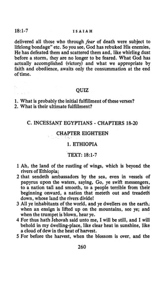 18:1-7 I S A I A H
delivered all those who through fear of death were subject to
lifelongbondage” etc. So you see, God has rebuked His enemies,
He has defeated them and scatteredthem and, like whirling dust
before a storm, they are no longer to be feared. What God has
actually accomplished (victory) and what we appropriate by
faith and obedience, awaits only the consummation at the end
of time.
QUIZ
1. What is probablythe initialfulfillment of these verses?
2. What is their ultimatefulfillment?
C. INCESSANT EGYPTIANS - CHAPTERS 18-20
CHAPTER EIGHTEEN
1. ETHIOPIA
TEXT: 18:1-7
1 Ah, the land of the rustling of wings, which is beyond the
rivers of Ethiopia;
2 that sendeth ambassadors by the sea, even in vessels of
papyrus upon the waters, saying, Go, ye swift messengers,
to a nation tall and smooth, to a people terrible from their
beginning onward, a nation that meteth out and treadeth
down, whose land the riversdivide!
3 All ye inhabitants of the world, and ye dwellers on the earth,
when an ensign is lifted up on the mountains, see ye; and
when the trumpet is blown, hear ye.
4 For thus hath Jehovah said unto me, I will be still, and I will
behold in my dwelling-place,like clear heat in sunshine, like
a cloud of dewin the heat of harvest.
5 For before the harvest, when the blossom is over, and the
260
 