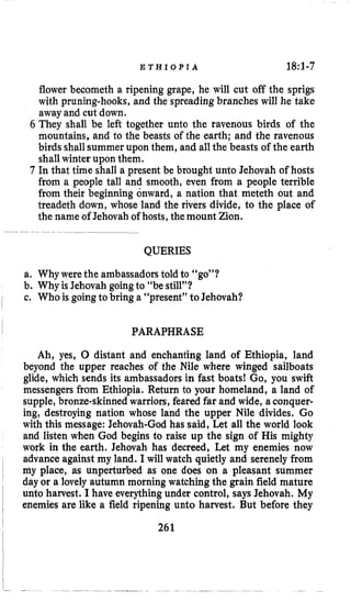 E T H I O P I A 18:1-7
flower becometh a ripening grape, he will cut off the sprigs
with pruning-hooks, and the spreading branches will he take
away and cut down.
6 They shall be left together unto the ravenous birds of the
mountains, and to the beasts of the earth; and the ravenous
birds shallsummer upon them, and all the beasts of the earth
shallwinter upon them.
7 In that time shall a present be brought unto Jehovah of hosts
from a people tall and smooth, even from a people terrible
from their beginning onward, a nation that meteth out and
treadeth down, whose land the rivers divide, to the place of
the name of Jehovah of hosts,the mount Zion.
QUERIES
a. Why werethe ambassadorstold to “go”?
b. Why is Jehovah goingto “be still”?
c. Who is goingto bring a “present” to Jehovah?
PARAPHRASE
Ah, yes, 0 distant and enchanting land of Ethiopia, land
beyond the upper reaches of the Nile where winged sailboats
glide, which sends its ambassadors in fast boats! Go, you swift
messengers from Ethiopia. Return to your homeland, a land of
supple, bronze-skinnedwarriors, feared far and wide, a conquer-
ing, destroying nation whose land the upper Nile divides. Go
with this message: Jehovah-God has said, Let all the world look
and listen when God begins to raise up the sign of His mighty
work in the earth. Jehovah has decreed, Let my enemies now
advance against my land. I will watch quietly and serenely from
my place, as unperturbed as one does on a pleasant summer
day or a lovely autumn morning watching the grain field mature
unto harvest. I have everythingunder control, says Jehovah. My
enemies are like a field ripening unto harvest. But before they
261
 