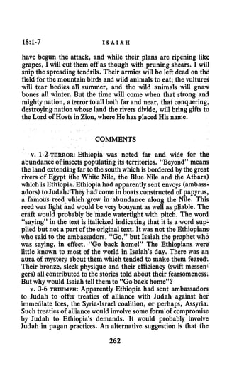 18:1-7 I S A I A H
have begun the attack, and while their plans are ripening like
grapes, I will cut them off as though with pruning shears. I will
snip the spreading tendrils. Their armies will be left dead on thd
field for the mountain birds and wild animals to eat; the vultures
will tear bodies all summer, and the wild animals will gnaw
bones all winter, But the time will come when that strong and
mighty nation, aterror to all both far and near, that conquering,
destroyingnation whose land the rivers divide, will bring gifts to
the Lord of Hosts in Zion, where He has placed His name.
COMMENTS
v. 1-2TERROR: Ethiopia was noted far and wide for the
abundance of insects populating its territories. “Beyond” means
the land extendingfar to the south which is bordered by the great
rivers of Egypt (the White Nile, the Blue Nile and the Atbara)
which is Ethiopia. Ethiopiahad apparently sent envoys (ambass-
adors) to Judah. Theyh ome in boats constructed of papyrus,
a famous reed which grew in abundance along the Nile. This
reed was light and would be very bouyant as well as pliable. The
craft would probably be made watertight with pitch. The word
“saying” in the text is italicized indicating that it is a word sup-
plied but not a part of the originaltext. It was not the Ethiopians$
who said to the ambassadors, “Go,” but Isaiah the prophet who
was saying, in effect, “Go back home!” The Ethiopians were
little known to most of the world in Isaiah’s day. There was an
aura of mystery about them which tended to make them feared.
Their bronze, sleek physique and their efficiency (swift messen-
gers) all contributed to the stories told about their fearsomeness,
But why would Isaiah tell them to “Goback home”?
v. 3-6 TRIUMPH:Apparently Ethiopia had sent ambassadors
to Judah to offer treaties of alliance with Judah against her
immediate foes, the Syria-Israel coalition, or perhaps, Assyria.
Such treaties of alliancewould involve some form of compromise
by Judah to Ethiopia’s demands. It would probably involve
Judah in pagan practices. An alternative suggestion is that the
262
 