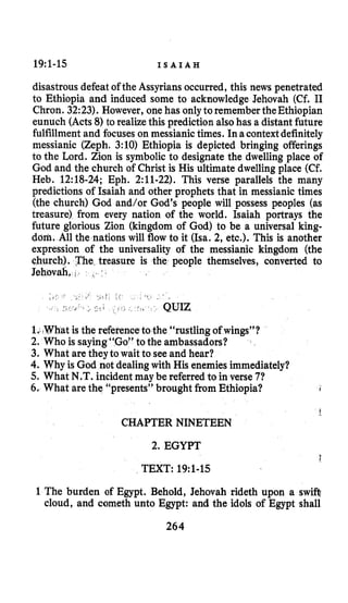 19:l-15 I S A I A H
disastrous defeat of the Assyrians occurred, this news penetrated
to Ethiopia and induced some to acknowledge Jehovah (Cf. I1
Chron. 32:23). However, one has onlyto remember theEthiopian
eunuch (Acts 8)to realizethis prediction alsohas a distant future
fulfillment and focuses on messianictimes. Inacontextdefinitely
messianic (Zeph. 3:10) Ethiopia is depicted bringing offerings
to the Lord. Zion is symbolic to designate the dwelling place of
God and the church of Christ is His ultimate dwelling place (Cf.
Heb. 12:18-24; Eph. 2:ll-22). This verse parallels the many
predictions of Isaiah and other prophets that in messianic times
(the church) God and/or God’s people will possess peoples (as
treasure) from every nation of the world. Isaiah portrays the
future glorious Zion (kingdom of God) to be a universal king-
doh, All the nations will flow to it (Isa. 2, etc.). This is another
expression of the universality of the messianic kingdom (the
churc easure is the people themselves, converted to
Jehov
UIZ
hat is the referenceto the “rustling of wings”?
2. Who is saying“Go” to the ambassadors?
3. What are they to wait to seeand hear?
4. Why is God not dealingwith His enemiesimmediately?
5. What N.T. incident may be referred to in verse 71
6. What are the “presents” brought from Ethiopia? I
k
CHAPTER NINETEEN
2. EGYPT
I
TEXT: 19~1-15
1The burden of Egypt. Behold, Jehovah rideth upon a swifi
cloud, and cometh unto Egypt: and the idols of Egypt shall
264
 