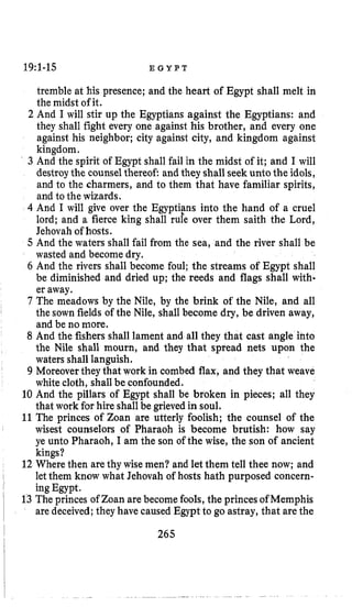 19:1-15 E G Y P T
tremble at his presence; and the heart of Egypt shall melt in
the midst of it.
2 And I will stir up the Egyptians against the Egyptians: and
they shall fight every one against his brother, and every one
against his neighbor; city against city, and kingdom against
kingdom.
3 And the spirit of Egypt shall fail in the midst of it; and I will
destroy the counselthereof and they shallseek unto the idols,
and to the charmers, and to them that have familiar spirits,
and to the wizards.
4 And I will give over the Egyptiens into the hand of a cruel
lord; and a fierce king shall rule over them saith the Lord,
Jehovah of hosts.
5 And the waters shall fail from the sea, and the river shall be
wasted and become dry.
6 And the rivers shall become foul; the streams of Egypt shall
be diminished and dried up; the reeds and flags shall with.
er away.
7 The meadows by the Nile, by the brink of the Nile, and all
I
the sown fields of the Nile, shall become dry, be driven away,
and be no more.
8 And the fishers shall lament and all they that cast angle into
the Nile shall mourn, and they that spread nets upon the
waters shall languish.
9 Moreover they that work in combed flax, and they that weave
white cloth, shallbe confounded.
10 And the pillars of Egypt shall be broken in pieces; all they
that work for hire shallbe grieved in soul.
11The princes of Zoan are utterly foolish; the counsel of the
wisest counselors of Pharaoh is become brutish: how say
ye unto Pharaoh, I am the son of the wise, the son of ancient
kings?
12 Where then arethy wise men? and let them tell thee now; and
ing Egypt.
13 The princes of Zoan are become fools,the princes of Memphis
are deceived;they have caused Egypt to go astray, that arethe
I letthem know what Jehovah of hosts hath purposed concern-
II 265
 